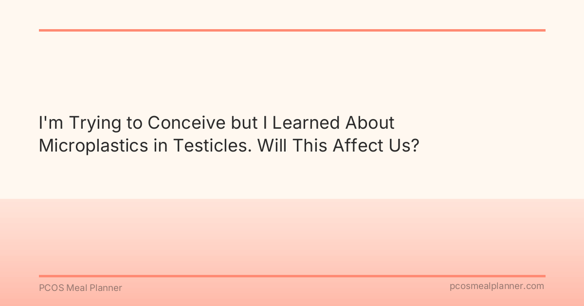 I'm Trying to Conceive but I Learned About Microplastics in Testicles. Will This Affect Us? - PCOS Meal Planner Guide